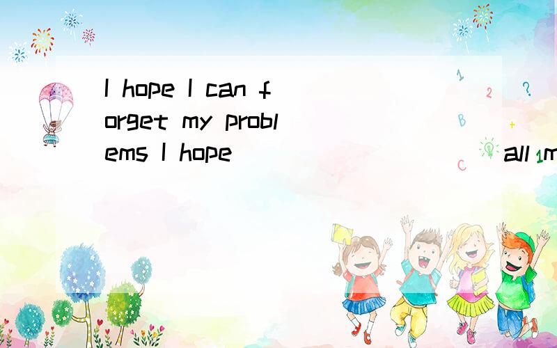 I hope I can forget my problems I hope _____ ____ all my problems
