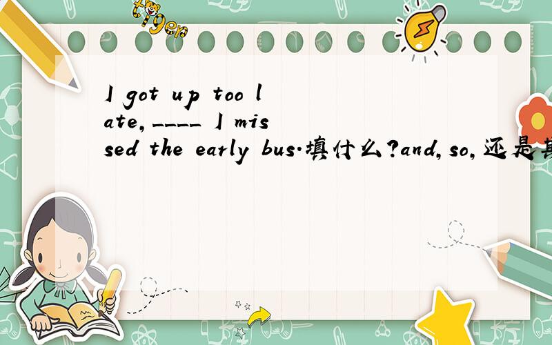 I got up too late,____ I missed the early bus.填什么?and,so,还是其它?