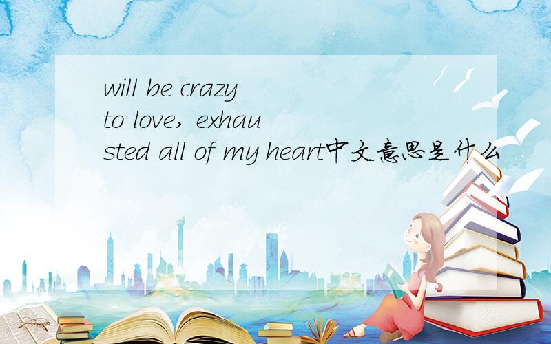 will be crazy to love, exhausted all of my heart中文意思是什么