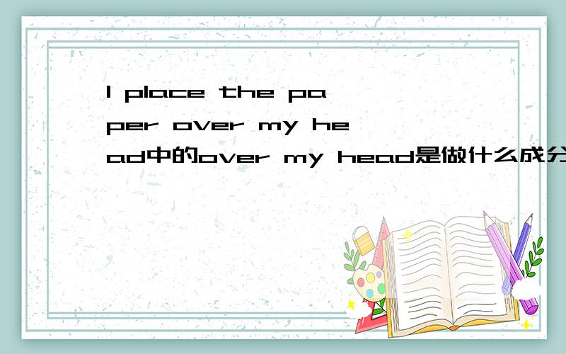 I place the paper over my head中的over my head是做什么成分啊pull sth out off sth中的out off sth呢