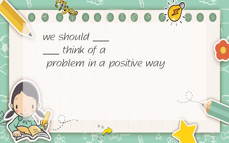 we should ___ ___ think of a problem in a positive way