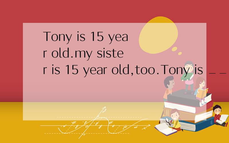 Tony is 15 year old.my sister is 15 year old,too.Tony is ____ ____ ____my sister