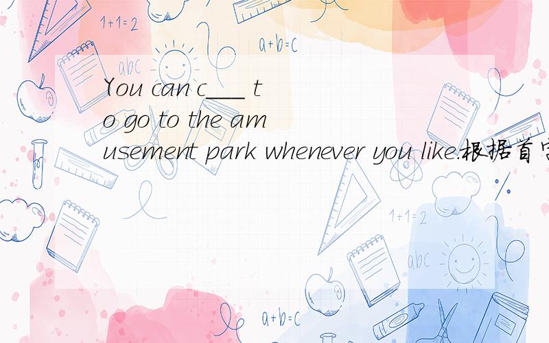 You can c___ to go to the amusement park whenever you like.根据首字母填空.