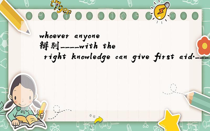 whoever anyone辨别____with the right knowledge can give first aid.____has the right knowedge can give firrt aid.两题的选项中都有whoeve 和anyone.为什么第一题选 anyone 第二题选whoever呢?急.