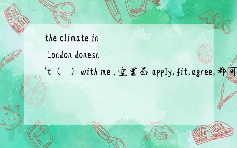 the climate in London donesn't ( ) with me .空里面 apply,fit,agree,都可以填吧.应该填哪个呢.谢