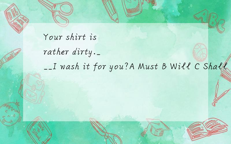 Your shirt is rather dirty.___I wash it for you?A Must B Will C Shall D Should2 Could I ask you a personal qusetion?Yes,you___ A might B could C can D will3 -_____hand in our exercise books tomorrow?-Yes,you must.A Need we B Could I C Shall I D May I