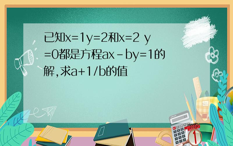 已知x=1y=2和x=2 y=0都是方程ax-by=1的解,求a+1/b的值