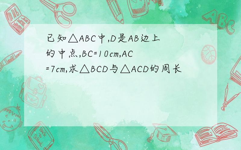 已知△ABC中,D是AB边上的中点,BC=10cm,AC=7cm,求△BCD与△ACD的周长