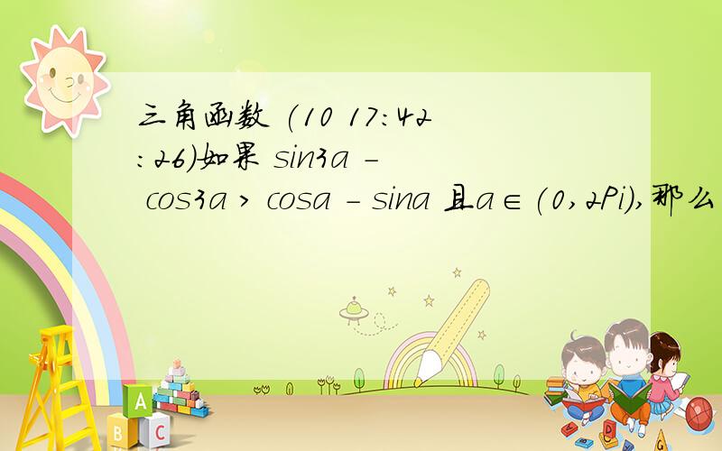 三角函数 (10 17:42:26)如果 sin3a - cos3a > cosa - sina 且a∈(0,2Pi),那么角a的取值范围是多少?