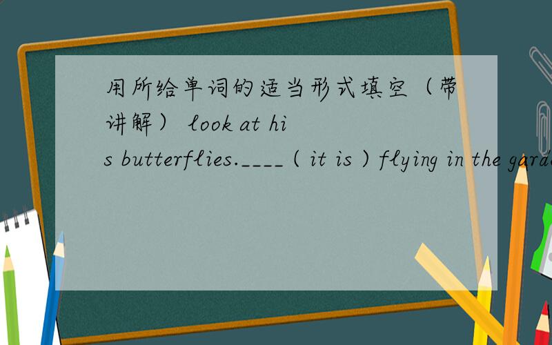 用所给单词的适当形式填空（带讲解） look at his butterflies.____ ( it is ) flying in the garden .