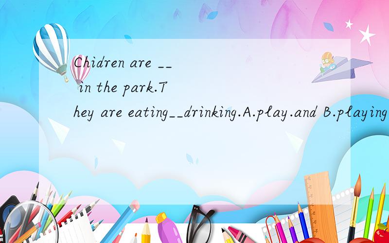 Chidren are __ in the park.They are eating__drinking.A.play.and B.playing.or C.playing...and