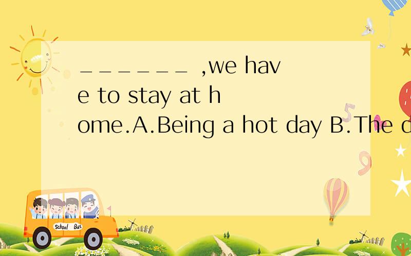 ______ ,we have to stay at home.A.Being a hot day B.The day being hot C.Hot weather选什么?理由是什么