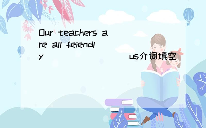 Our teachers are all feiendly ________ us介词填空