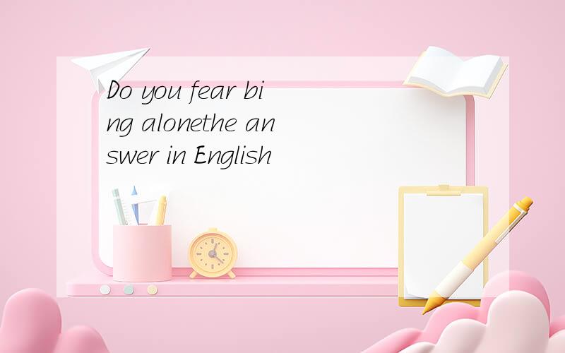 Do you fear bing alonethe answer in English