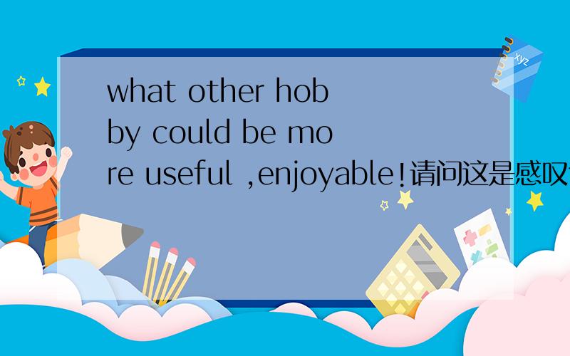 what other hobby could be more useful ,enjoyable!请问这是感叹句么?什么结构?我一点也不明白,.