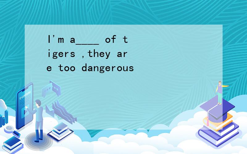 I'm a____ of tigers ,they are too dangerous