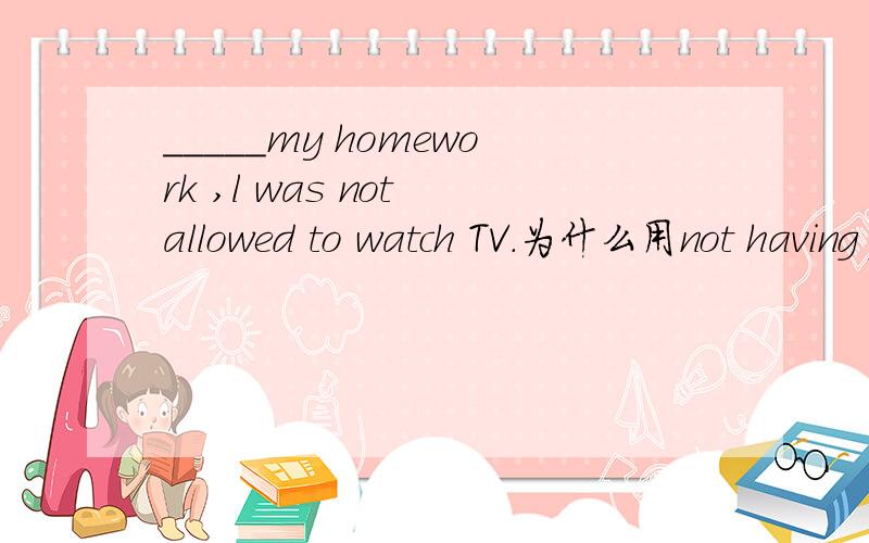 _____my homework ,l was not allowed to watch TV.为什么用not having finished