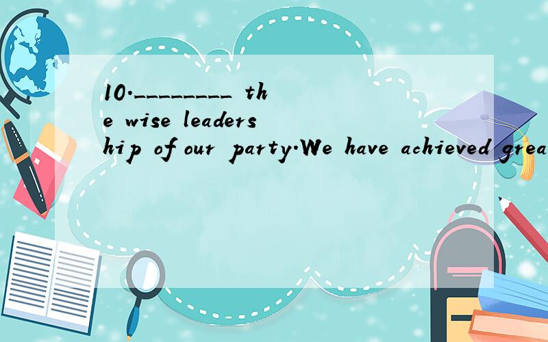 10.________ the wise leadership of our party.We have achieved great accomplishments during the la10.________ the wise leadership of our party.We have achieved great accomplishments during the last 2 years.A.Owing to B.On account C.Because D .Due to