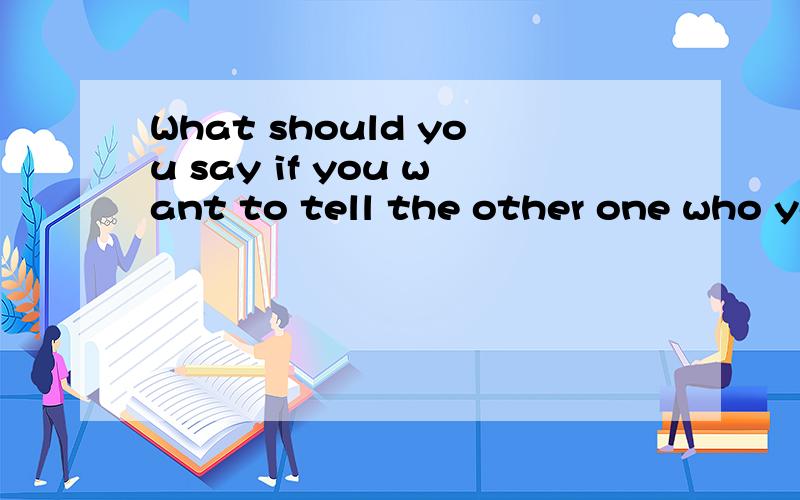 What should you say if you want to tell the other one who you are的回答