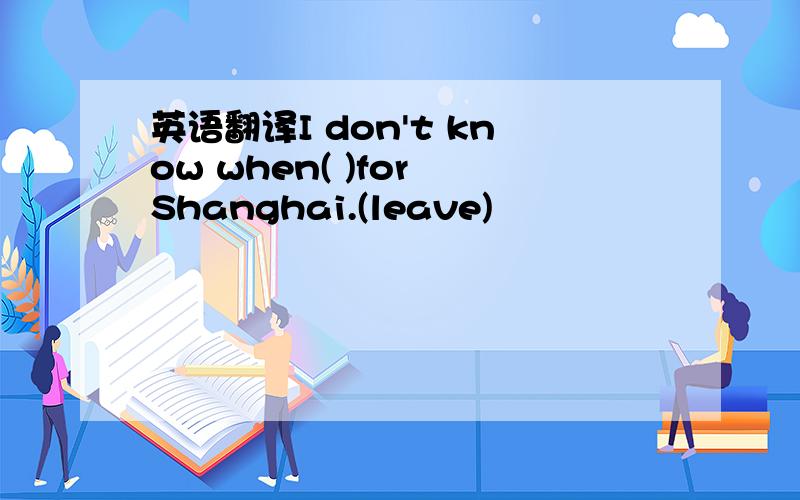 英语翻译I don't know when( )for Shanghai.(leave)