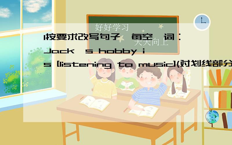 1按要求改写句子,每空一词：Jack's hobby is [listening to music](对划线部分提问）【 】【 】Jack's hobby?2I want to be a Music teacher(改为同义词） My dream is【 】【 】【 】Music teacher 3 Hiselder sister is a docor(