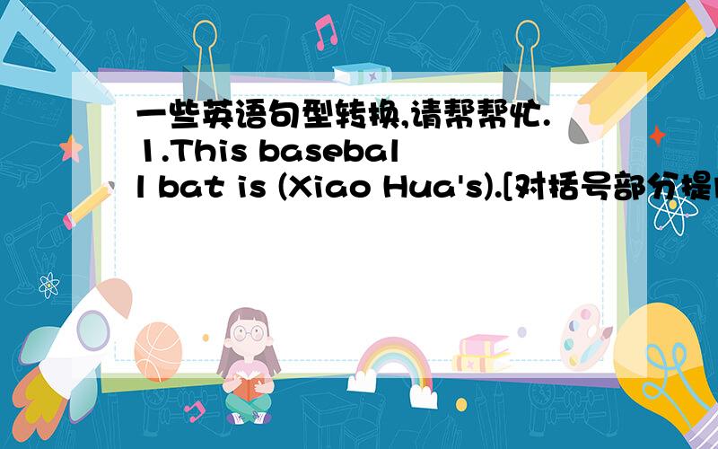 一些英语句型转换,请帮帮忙.1.This baseball bat is (Xiao Hua's).[对括号部分提问]______ _______ is this baseball bat?2.The bike under the tree is (Liu Hai's).[对括号部分提问]______ bike is Liu hai's?3.Jim is one of my friends.(