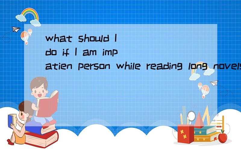 what should I do if I am impatien person while reading long novels?when I read a long novel,I am often easy to gettired of it and  I lack of patience.I canhardly finish half of it before I abandon it.what should I do and what skill don't Ihave to rea