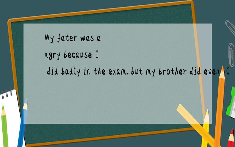 My fater was angry because I did badly in the exam,but my brother did even ( bad)