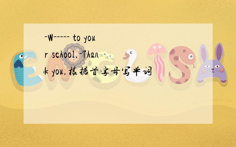 -W----- to your school.-Thank you.根据首字母写单词