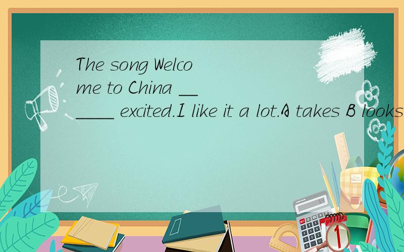 The song Welcome to China ______ excited.I like it a lot.A takes B looks C soundes D feels应该选哪个?求原因……
