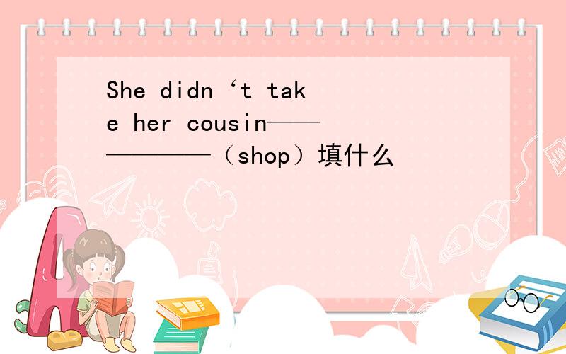 She didn‘t take her cousin——————（shop）填什么