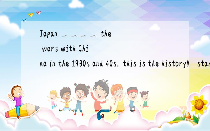 Japan ____ the wars with China in the 1930s and 40s. this is the historyA   startsB   has startedC  startedD  was starting
