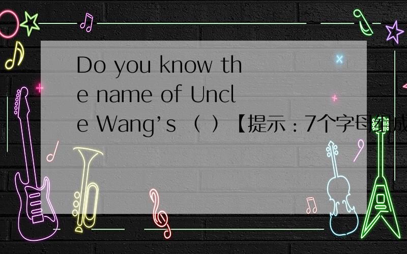 Do you know the name of Uncle Wang’s （ ）【提示：7个字母组成的单词,其中第四个字母是h】