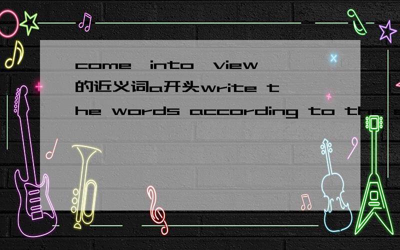 come,into,view的近义词a开头write the words according to the explanations and the first letterswrite the words according to the explanations and the first letters givenwrite the words according to the explanations and the first letters givencome