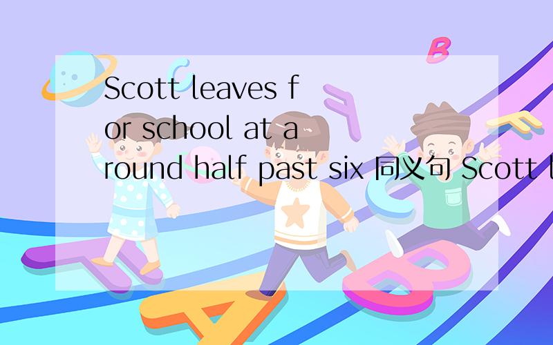 Scott leaves for school at around half past six 同义句 Scott leaves for school at