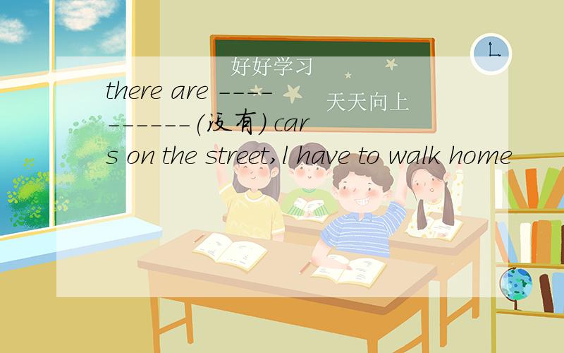 there are ----------(没有) cars on the street,l have to walk home