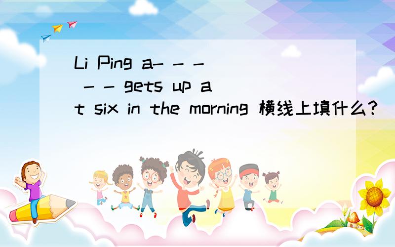 Li Ping a- - - - - gets up at six in the morning 横线上填什么?