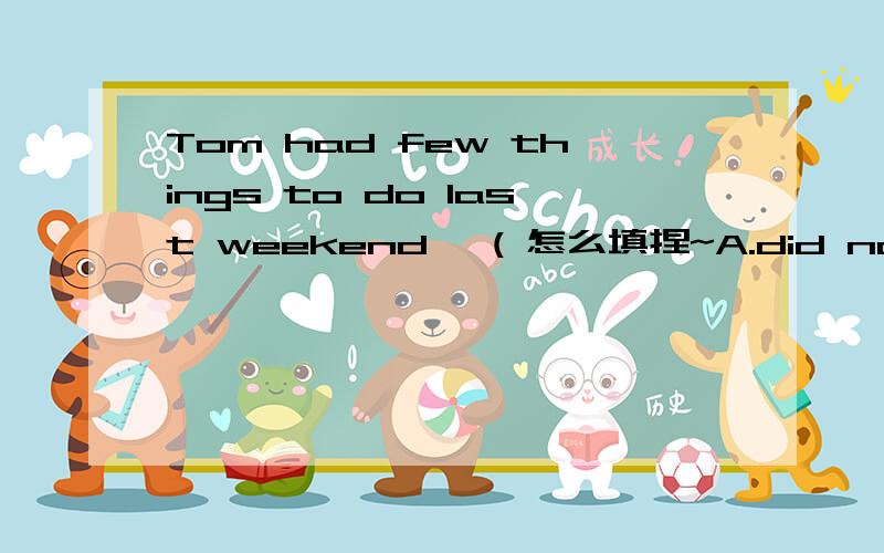 Tom had few things to do last weekend ,( 怎么填捏~A.did not he B.did he C.is not he D.has he