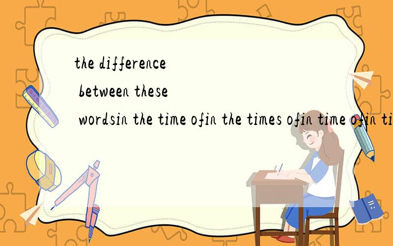 the difference between these wordsin the time ofin the times ofin time ofin times of不好意思还有一个。in a time of