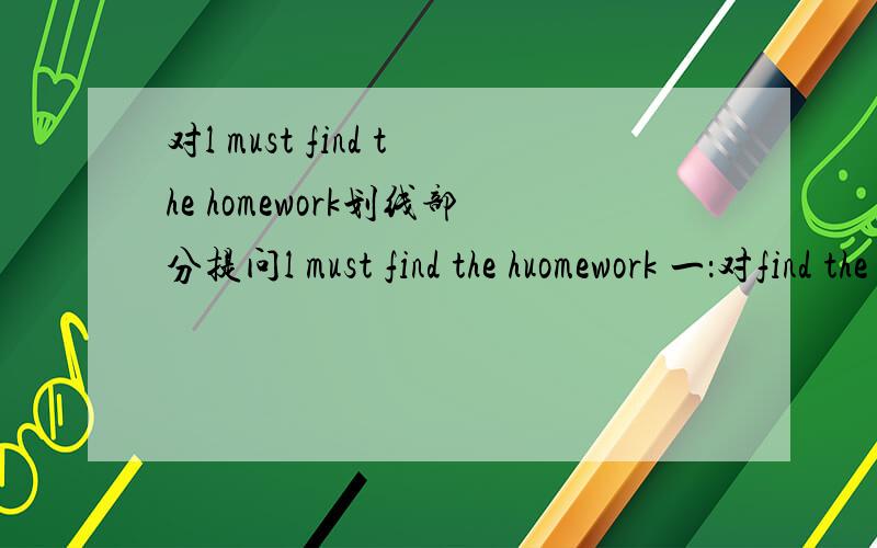 对l must find the homework划线部分提问l must find the huomework 一：对find the homework 画线 二：对homework 画线