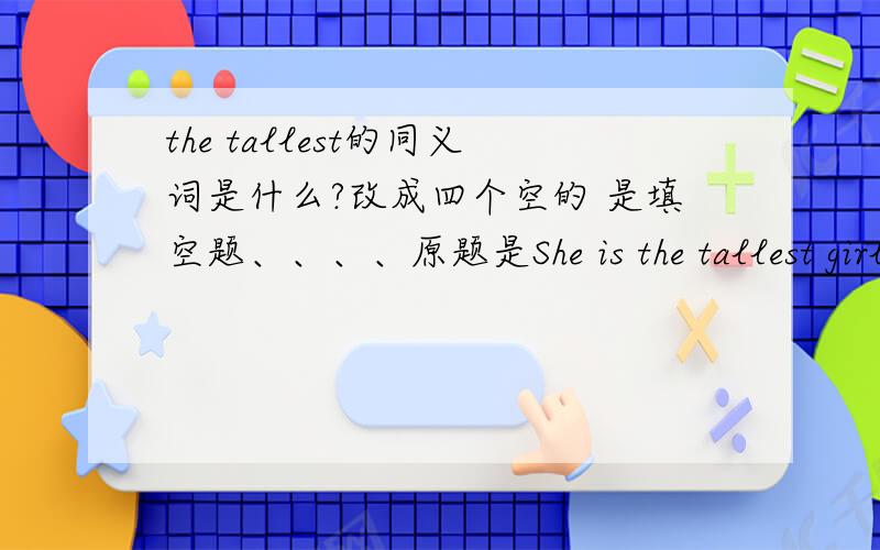 the tallest的同义词是什么?改成四个空的 是填空题、、、、原题是She is the tallest girl in our calss.（改为同义句）She is __ __ __ __ girl in our calss。