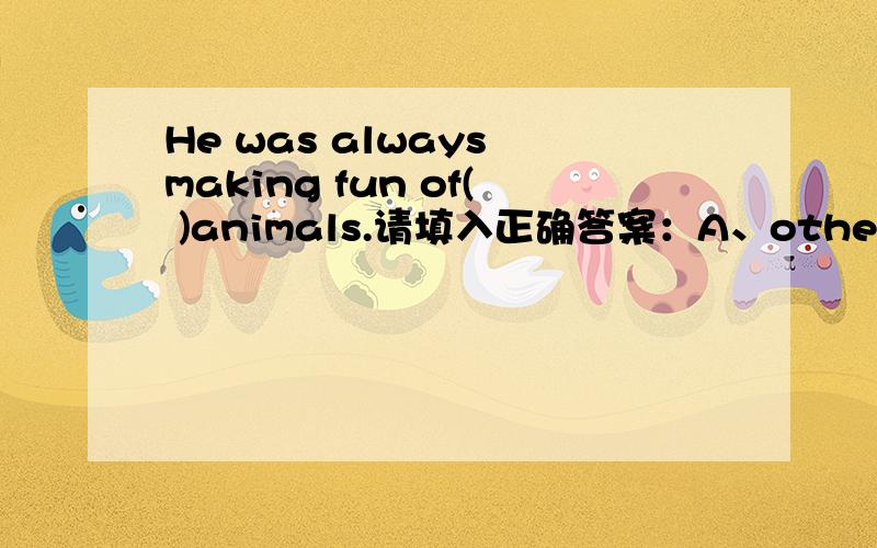 He was always making fun of( )animals.请填入正确答案：A、others B、the other C、anotherD the others我觉得好像没一个是对的.