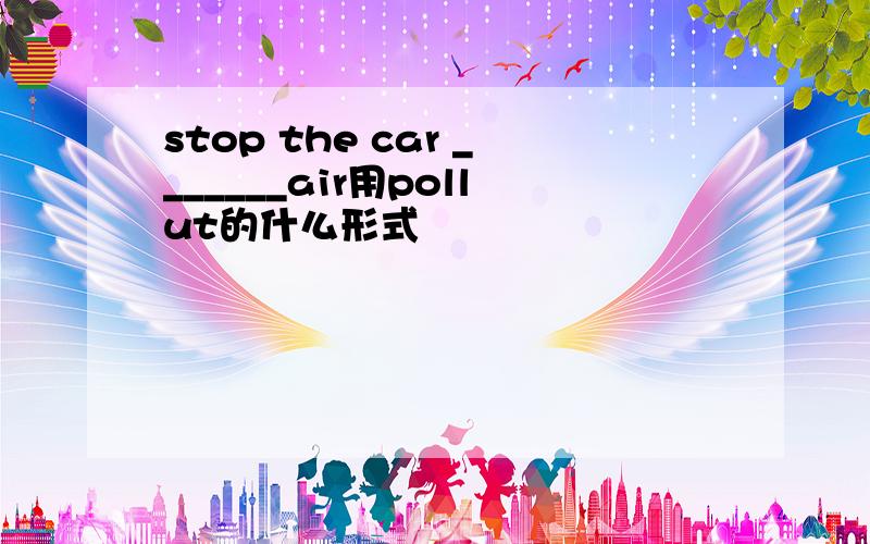stop the car _______air用pollut的什么形式
