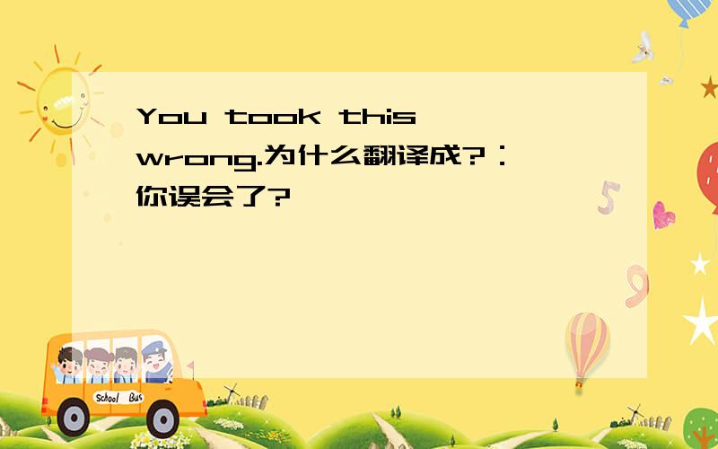 You took this wrong.为什么翻译成?：你误会了?