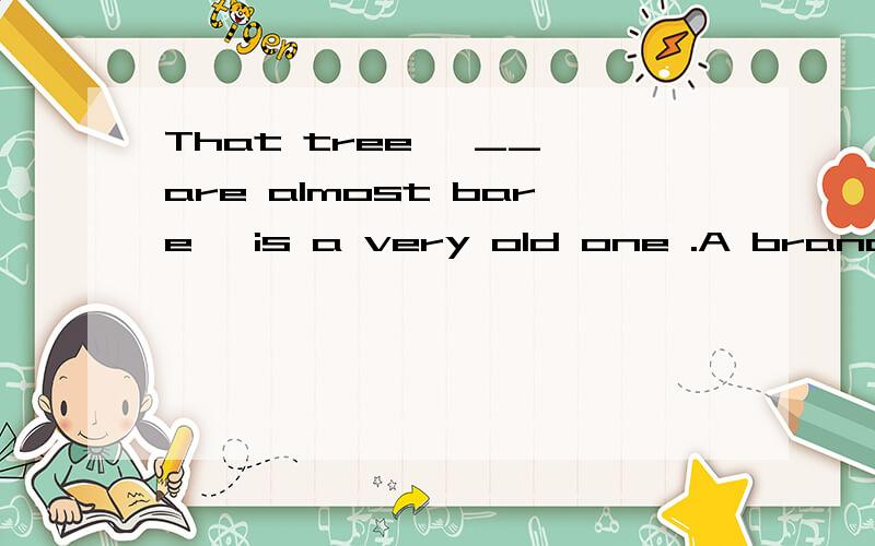 That tree ,__ are almost bare ,is a very old one .A branches B whose branches C its branches D the branches