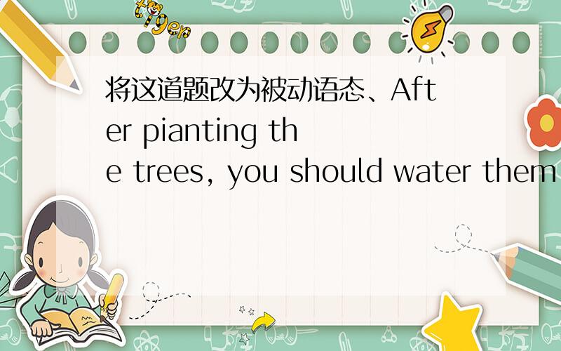 将这道题改为被动语态、After pianting the trees, you should water them often.将这道题改为被动语态,谢谢.