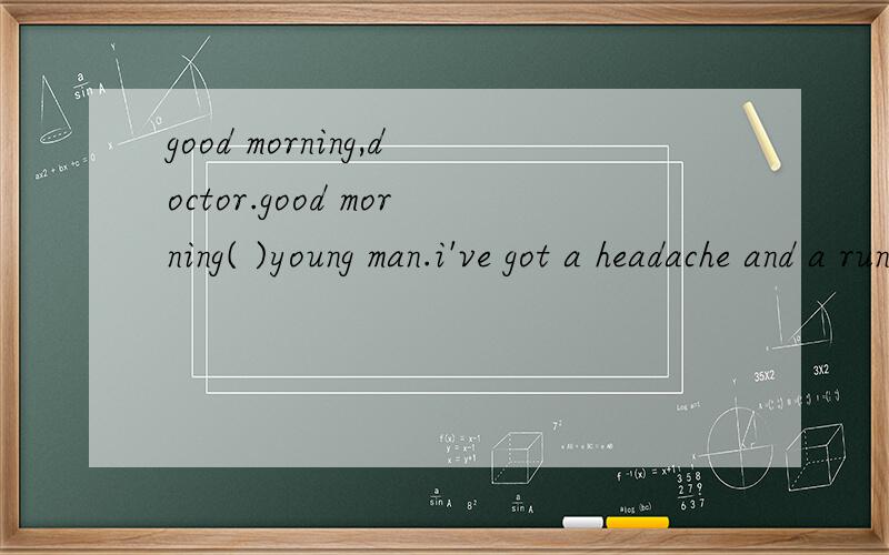 good morning,doctor.good morning( )young man.i've got a headache and a running nose.( )hace you been like this for about a week.i see.let me ( )you carefully.is it serious,doctor?no,there is ( ).
