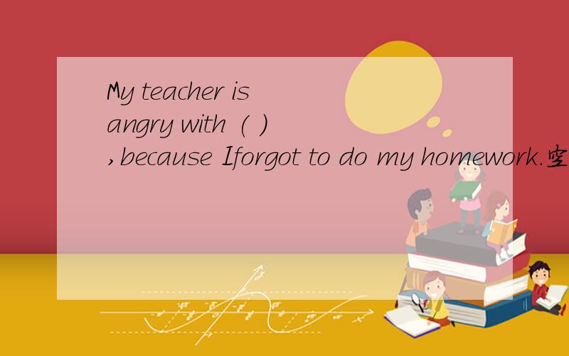 My teacher is angry with ( ),because Iforgot to do my homework.空格里填什么?