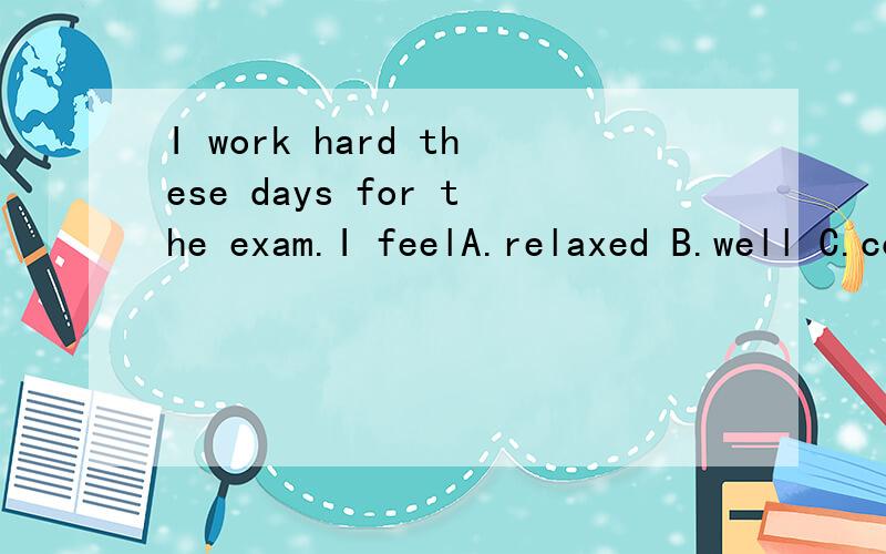 I work hard these days for the exam.I feelA.relaxed B.well C.comfortable D.stressed out