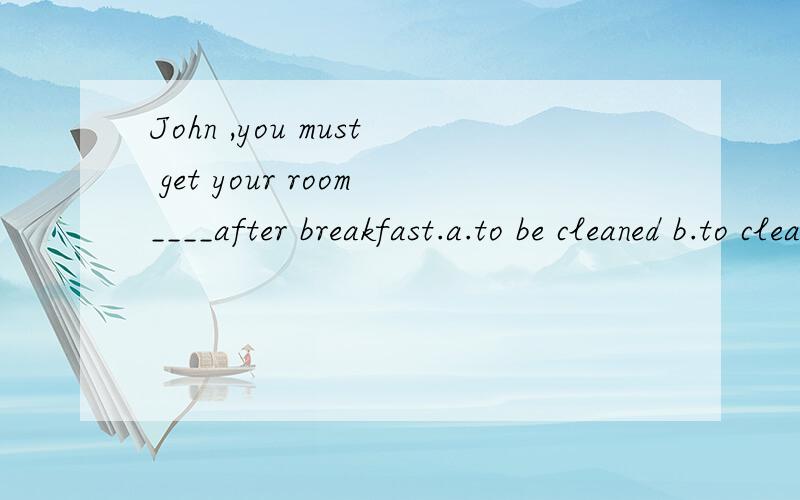 John ,you must get your room____after breakfast.a.to be cleaned b.to clean c.cleaning d.cleaned选什么,为甚么